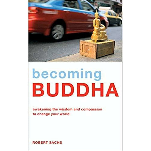 Becoming Buddha AWAKENING THE WISDOM AND COMPASSION TO CHANGE YOUR WORLD By ROBERT SACHS